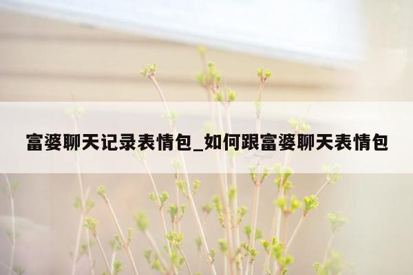 富婆聊天记录表情包_如何跟富婆聊天表情包