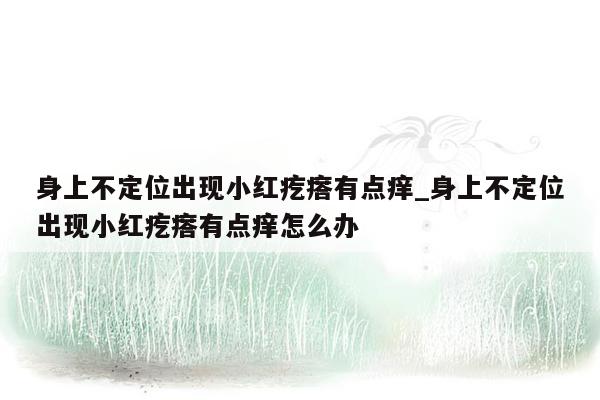 身上不定位出现小红疙瘩有点痒_身上不定位出现小红疙瘩有点痒怎么办