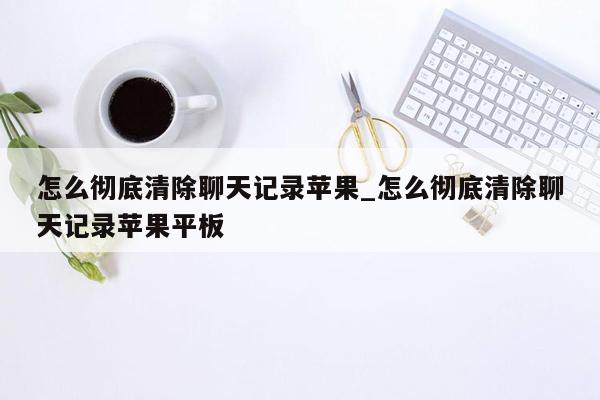 怎么彻底清除聊天记录苹果_怎么彻底清除聊天记录苹果平板