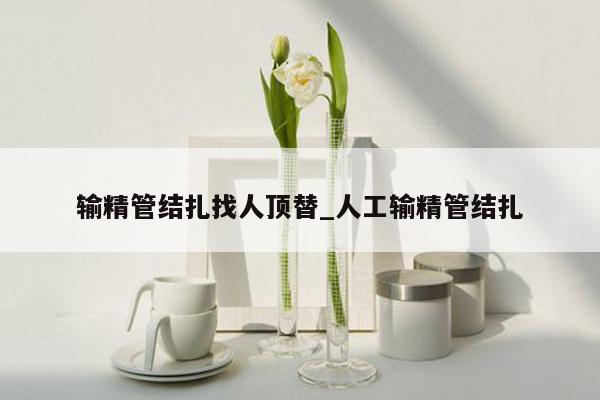 输精管结扎找人顶替_人工输精管结扎