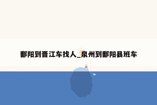 鄱阳到晋江车找人_泉州到鄱阳县班车