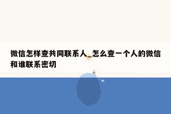 微信怎样查共同联系人_怎么查一个人的微信和谁联系密切