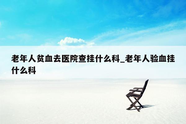 老年人贫血去医院查挂什么科_老年人验血挂什么科