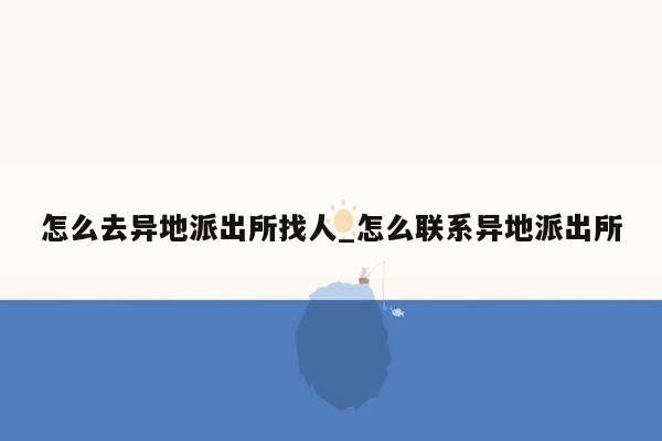 怎么去异地派出所找人_怎么联系异地派出所