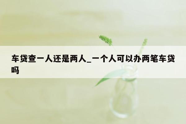 车贷查一人还是两人_一个人可以办两笔车贷吗