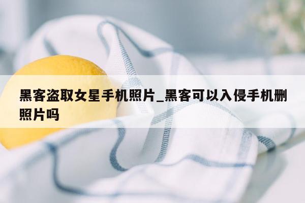 黑客盗取女星手机照片_黑客可以入侵手机删照片吗