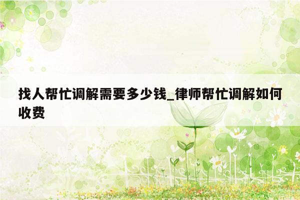 找人帮忙调解需要多少钱_律师帮忙调解如何收费