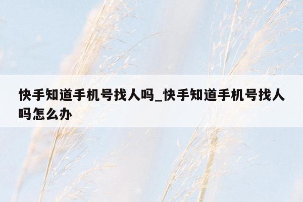 快手知道手机号找人吗_快手知道手机号找人吗怎么办