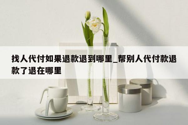 找人代付如果退款退到哪里_帮别人代付款退款了退在哪里