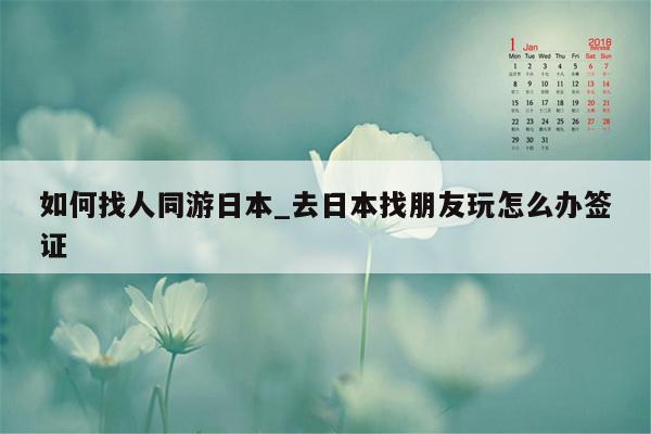 如何找人同游日本_去日本找朋友玩怎么办签证