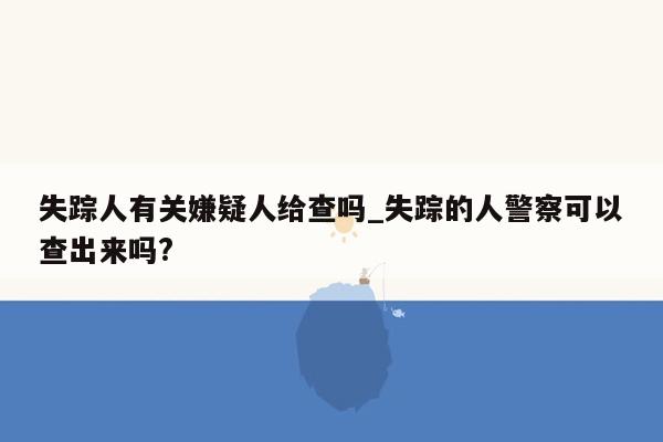 失踪人有关嫌疑人给查吗_失踪的人警察可以查出来吗?