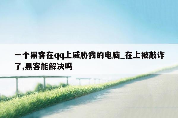 一个黑客在qq上威胁我的电脑_在上被敲诈了,黑客能解决吗