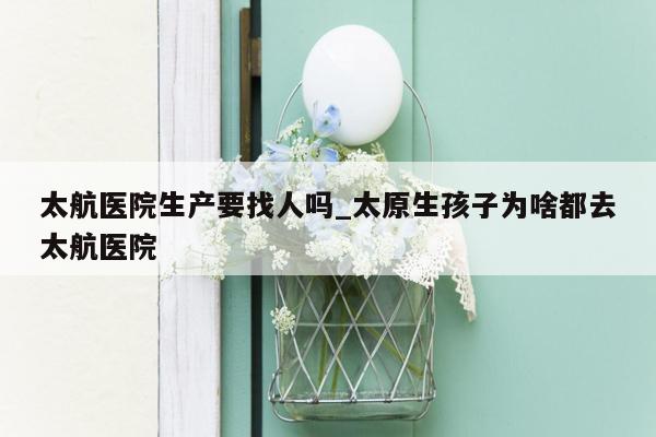 太航医院生产要找人吗_太原生孩子为啥都去太航医院
