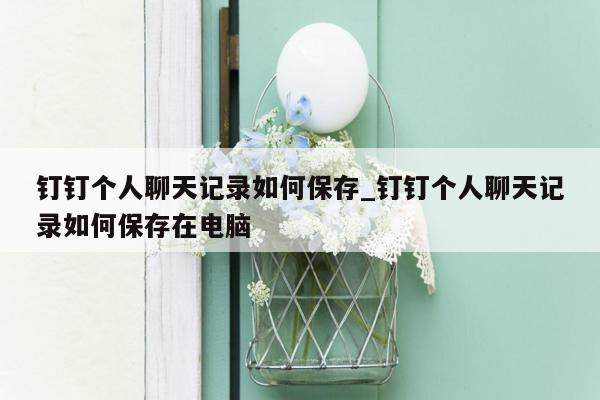 钉钉个人聊天记录如何保存_钉钉个人聊天记录如何保存在电脑