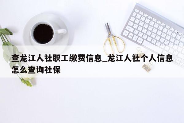 查龙江人社职工缴费信息_龙江人社个人信息怎么查询社保