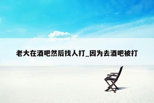 老大在酒吧然后找人打_因为去酒吧被打