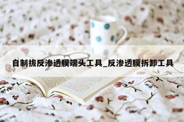 自制拔反渗透膜端头工具_反渗透膜拆卸工具
