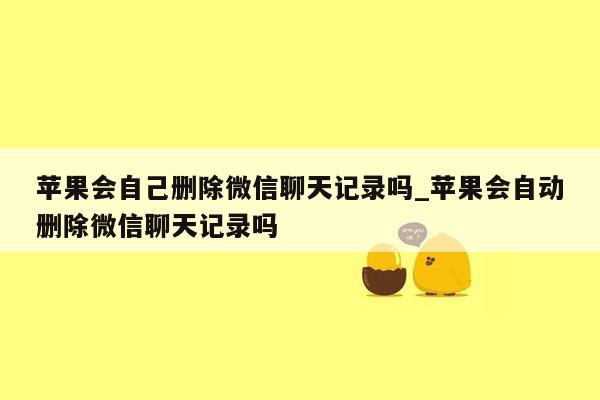 苹果会自己删除微信聊天记录吗_苹果会自动删除微信聊天记录吗