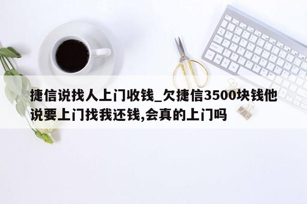 捷信说找人上门收钱_欠捷信3500块钱他说要上门找我还钱,会真的上门吗