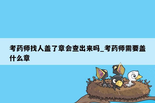 考药师找人盖了章会查出来吗_考药师需要盖什么章