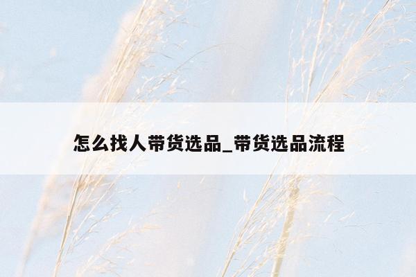 怎么找人带货选品_带货选品流程
