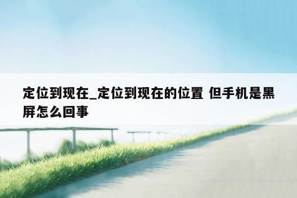 定位到现在_定位到现在的位置 但手机是黑屏怎么回事