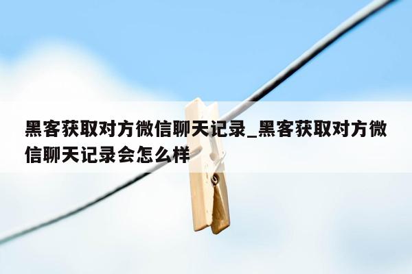 黑客获取对方微信聊天记录_黑客获取对方微信聊天记录会怎么样