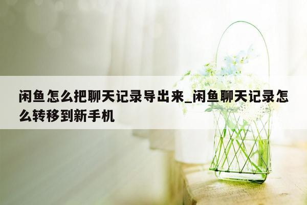 闲鱼怎么把聊天记录导出来_闲鱼聊天记录怎么转移到新手机