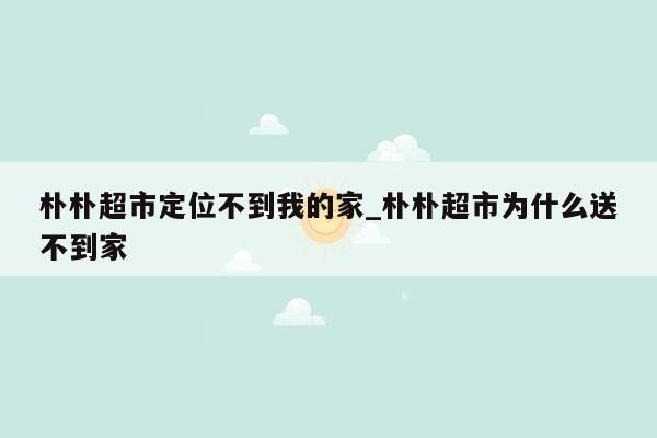 朴朴超市定位不到我的家_朴朴超市为什么送不到家