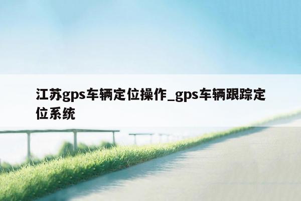江苏gps车辆定位操作_gps车辆跟踪定位系统