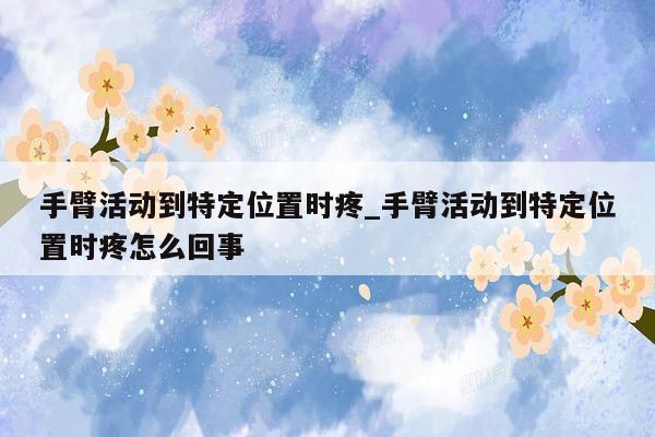 手臂活动到特定位置时疼_手臂活动到特定位置时疼怎么回事