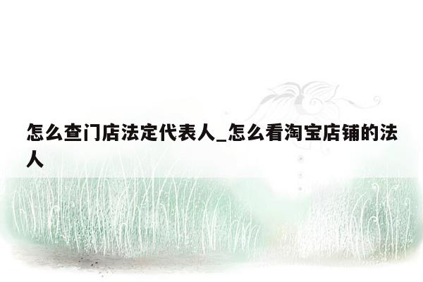 怎么查门店法定代表人_怎么看淘宝店铺的法人