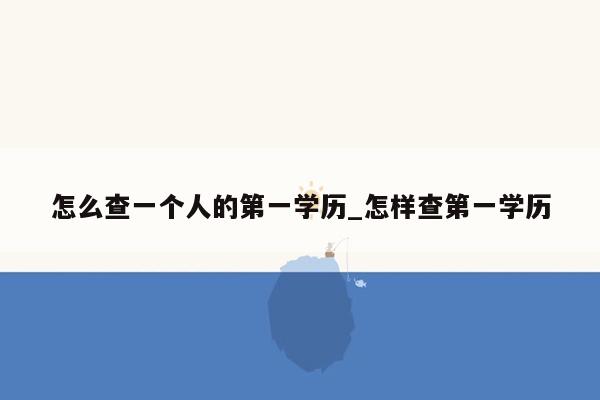 怎么查一个人的第一学历_怎样查第一学历