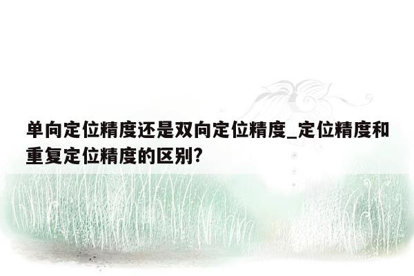 单向定位精度还是双向定位精度_定位精度和重复定位精度的区别?