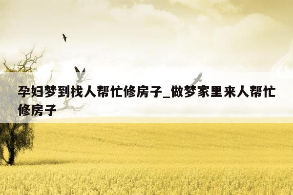 孕妇梦到找人帮忙修房子_做梦家里来人帮忙修房子