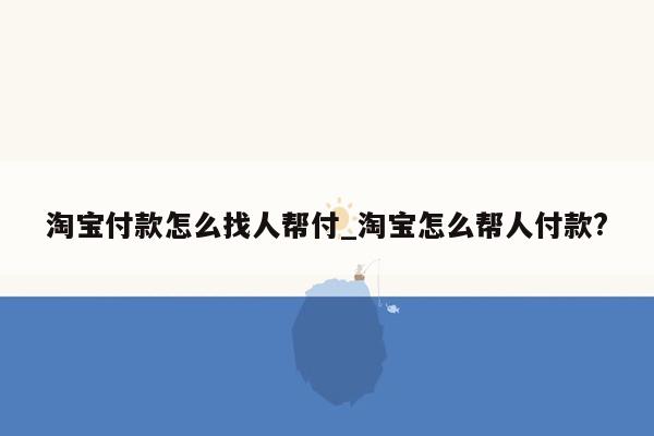 淘宝付款怎么找人帮付_淘宝怎么帮人付款?