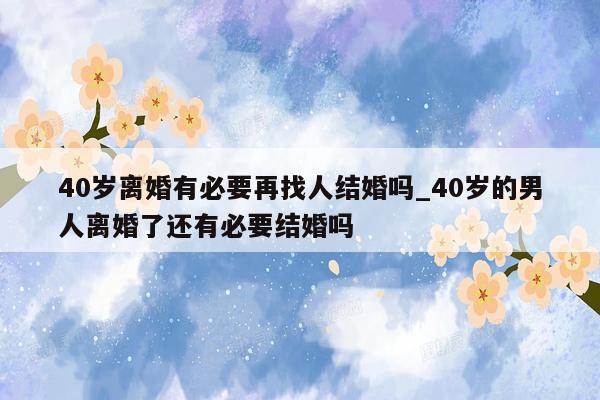 40岁离婚有必要再找人结婚吗_40岁的男人离婚了还有必要结婚吗
