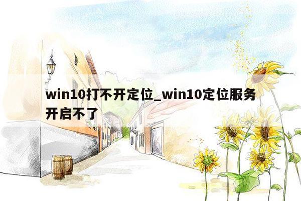 win10打不开定位_win10定位服务开启不了