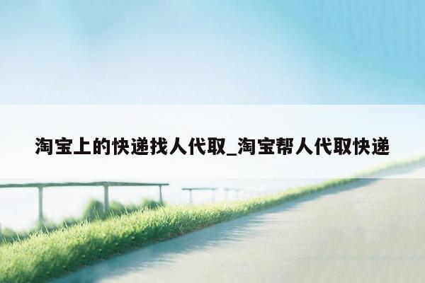 淘宝上的快递找人代取_淘宝帮人代取快递