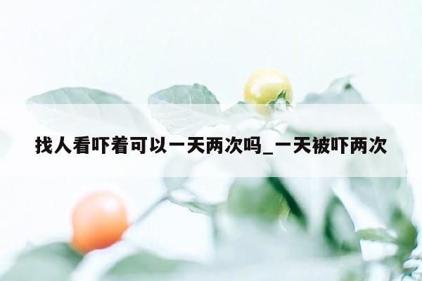 找人看吓着可以一天两次吗_一天被吓两次