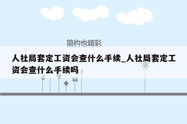 人社局套定工资会查什么手续_人社局套定工资会查什么手续吗