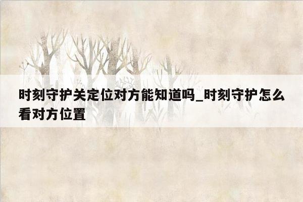 时刻守护关定位对方能知道吗_时刻守护怎么看对方位置
