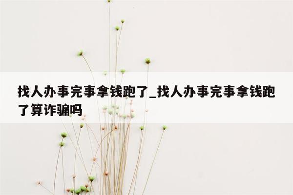 找人办事完事拿钱跑了_找人办事完事拿钱跑了算诈骗吗