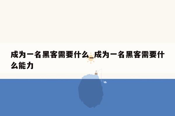 成为一名黑客需要什么_成为一名黑客需要什么能力