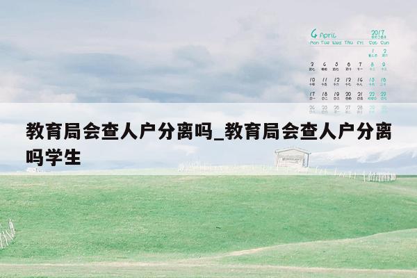 教育局会查人户分离吗_教育局会查人户分离吗学生