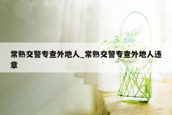 常熟交警专查外地人_常熟交警专查外地人违章