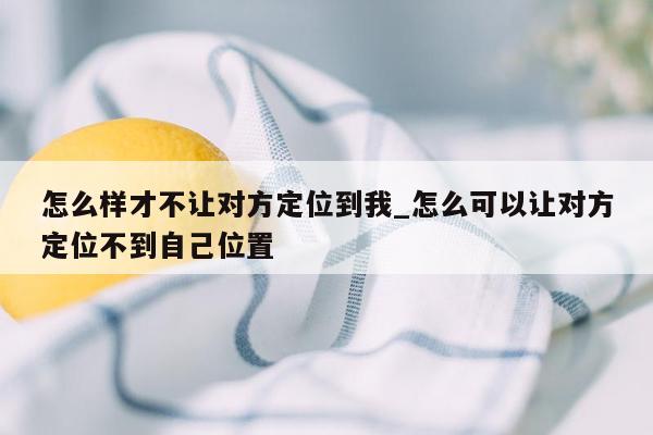 怎么样才不让对方定位到我_怎么可以让对方定位不到自己位置