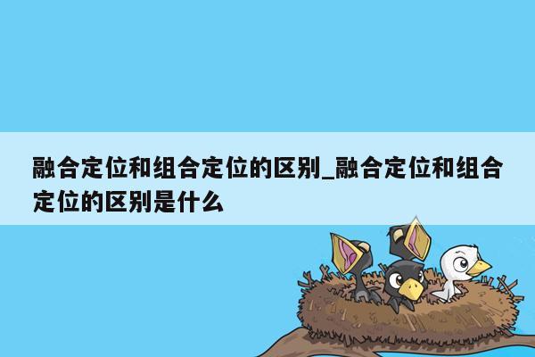 融合定位和组合定位的区别_融合定位和组合定位的区别是什么