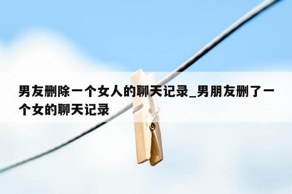 男友删除一个女人的聊天记录_男朋友删了一个女的聊天记录