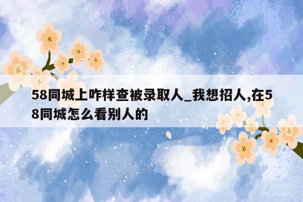 58同城上咋样查被录取人_我想招人,在58同城怎么看别人的